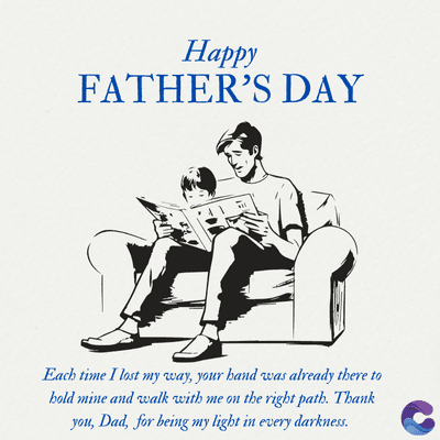 Happy
FATHER'S DAY
Each time I lost my way, your hand was already there to
bold mine and walk with me on the right path. Thank
you, Dad, for being my light in every darkness.